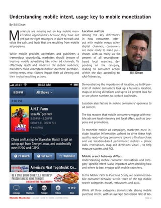 Mobile Marketer CLASSIC GUIDE TO MOBILE ADVERTISING PAGE 22
Understanding mobile intent, usage key to mobile monetization
By Bill Dinan
M
arketers are missing out on key mobile mon-
etization opportunities because they have not
yet put the right strategies in place to track and
While mobile provides advertisers and publishers a
tremendous opportunity, marketers should beware of
treating mobile advertising like other ad channels. To
effectively reach and monetize the mobile audience,
marketers must understand mobile searchers’ purchase-
timing needs, what factors impact their ad viewing and
their typical resulting actions.
Location matters
Among the key differences
in how consumers inter-
act with mobile versus other
digital channels, consumers
are more ready to make pur-
chases with as many as 90
percent of all smartphone-
based local searches, de-
pending on the category,
leading to consumer action
within the day, according to
xAd-Telmetrics.
value the calls and leads that are resulting from mobile
ad programs.
Demonstrating the importance of location, up to 84 per-
cent of mobile consumers look up a business location,
maps or driving directions and up to 73 percent look for
or use phone numbers to contact businesses.
Location also factors in mobile consumers’ openness to
ad content.
The top reasons that mobile consumers engage with mo-
bile ads are local relevancy and local offers, such as cou-
pons and promotions.
To monetize mobile ad campaigns, marketers must in-
clude location information upfront to drive these high
quality, ready-to-buy consumers toward a final purchase
and use location-based performance metrics – phone
calls, reservations, map and directions views – to help
measure success and ROI.
Mobile search behavior differs
Understanding mobile consumer motivations and cate-
gory-specific intent is also important when deciding how
and where to best engage with mobile searchers.
In the Mobile Path to Purchase Study, we examined mo-
bile consumer behavior within three of the top mobile
search categories: travel, restaurants and auto.
While all three categories demonstrate strong mobile
purchase intent, with an average conversion rate of 60-
Bill Dinan
 