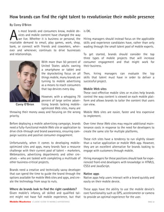 Mobile Marketer CLASSIC GUIDE TO MOBILE ADVERTISING PAGE 24
How brands can find the right talent to revolutionize their mobile presence
By Corey O’Brien
A
s most brands and consumers know, mobile de-
vices and mobile content have changed the way
we live. Whether it is business or personal, the
With more than 50 percent of
United States adults owning
a smartphone or tablet and
the skyrocketing focus on all
things mobile, many brands are
turning to mobile advertising
as a means to reach consumers
that tap devices every day.
However, with a whopping 79
percent of large online adver-
tising brands lacking mobile-
optimized Web sites, many are
insatiable demand to email, play games, work, shop,
bank, or connect with friends and coworkers, wher-
ever and whenever, continues to drive businesses
and relationships.
throwing their money away and focusing on the wrong
priority.
Before deploying a mobile advertising campaign, brands
need a fully-functional mobile Web site or application to
drive click-through and brand awareness, ensuring cam-
paign success and positive consumer engagement.
Unfortunately, when it comes to developing mobile-
optimized sites and apps, many brands face a resource
challenge with their current pool of talent – marketers,
Webmasters, advertising departments and other cre-
atives – who are tasked with completing a multitude of
other business-critical projects.
Brands need a creative and technically savvy developer
that can spend the time to guide the brand through the
options available for mobile Web sites and apps, and cre-
ate the technology from soup to nuts.
Where do brands look to find the right candidate?
Given mobile’s infancy, all skilled and qualified tal-
ent might not have full mobile experience, but that
is OK.
Hiring managers should instead focus on the applicable
skills and experience candidates have, rather than only
wading through the small talent pool of mobile experts.
To get started, brands should consider the top
three types of mobile projects that will increase
consumer engagement and that might work for
their business.
Then, hiring managers can evaluate the top
skills that talent must have in order to deliver a
successful project.
Mobile Web sites
These cost-effective mobile sites or m.sites help brands
control the way content is viewed on each mobile plat-
form and allows brands to tailor the content that users
can view.
Mobile Web sites are easier, faster and less expensive
to implement.
Over time these Web sites may require additional main-
tenance costs in response to the need for developers to
create the same site for multiple platforms.
These rich sites have a tendency to run slightly slower
than a native application or mobile Web app. However,
they are an excellent alternative for brands looking to
engage with customers through mobile.
Hiring managers for these positions should look for expe-
rienced front-end developers with knowledge in HTML5,
CSS3 and JavaScript.
Native apps
Native apps help users interact with a brand quickly and
easily on their mobile device.
These apps have the ability to use the mobile device’s
core functionality such as GPS, accelerometer or camera
to provide an optimal experience for the user.
Corey O’Brien
 