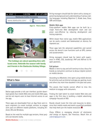 Mobile Marketer CLASSIC GUIDE TO MOBILE ADVERTISING PAGE 25
Native apps provide a rich user interface, quicker down-
load speeds than mobile Web sites and mobile Web apps,
and do not require users to have Internet access to use
the app.
These apps are downloaded from an App Store and re-
quire engineers to create multiple versions to engage
with users on different mobile platforms, including An-
droid, iOS and Windows.
Based on the need for multiple app versions, these proj-
ects can become costly.
Hiring managers should look for talent with a strong en-
gineering background and understanding of various cod-
ing languages including Objective C, Xcode Java, Coco,
SDK and Eclipse.
Mobile Web apps
Cross-platform mobile Web apps can be built by a
single front-end Web development team and can
prove cost-effective by reducing development and
testing expenses.
While slower than native app, mobile Web applications
can be easily created and bookmarked on devices for
repeated use.
These apps lack the advanced capabilities and cannot
access the device’s core functions such as GPS, camera
and accelerometer.
Hiring managers should look for talent with experi-
ence in HTML, CSS, JavaScript, PHP and ASP.net to fill
open positions.
Full picture
Mobile is here to stay and will continue to be a focus for
brands as consumers continue to devour digital content
on mobile devices.
According to eMarketer, time spent using mobile devices
for activities such as Internet and app use, gaming, music
and others has more than doubled in the past two years.
This proves that brands cannot afford to miss this
medium to engage with consumers.
Finding the right talent to create mobile Web sites and
apps is the first step in building a mobile advertising
campaign focused on ROI.
Brands should invest the time and resources to deter-
mine their mobile needs and match a qualified candidate
that help them join the mobile revolution.
Corey O’Brien is managing director of electronics
and energy at Aquent, San Francisco. Reach him at
cobrien@aquent.com.
 