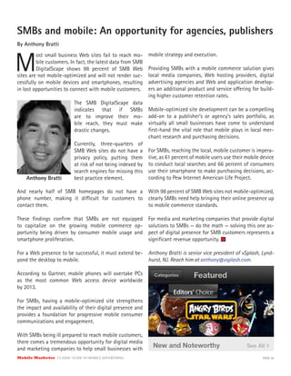 Mobile Marketer CLASSIC GUIDE TO MOBILE ADVERTISING PAGE 26
SMBs and mobile: An opportunity for agencies, publishers
By Anthony Bratti
M
ost small business Web sites fail to reach mo-
bile customers. In fact, the latest data from SMB
DigitalScape shows 98 percent of SMB Web
The SMB DigitalScape data
indicates that if SMBs
are to improve their mo-
bile reach, they must make
drastic changes.
Currently, three-quarters of
SMB Web sites do not have a
privacy policy, putting them
at risk of not being indexed by
search engines for missing this
best practice element.
sites are not mobile-optimized and will not render suc-
cessfully on mobile devices and smartphones, resulting
in lost opportunities to connect with mobile customers.
Anthony Bratti
And nearly half of SMB homepages do not have a
phone number, making it difficult for customers to
contact them.
These findings confirm that SMBs are not equipped
to capitalize on the growing mobile commerce op-
portunity being driven by consumer mobile usage and
smartphone proliferation.
For a Web presence to be successful, it must extend be-
yond the desktop to mobile.
According to Gartner, mobile phones will overtake PCs
as the most common Web access device worldwide
by 2013.
For SMBs, having a mobile-optimized site strengthens
the impact and availability of their digital presence and
provides a foundation for progressive mobile consumer
communications and engagement.
With SMBs being ill prepared to reach mobile customers,
there comes a tremendous opportunity for digital media
and marketing companies to help small businesses with
mobile strategy and execution.
Providing SMBs with a mobile commerce solution gives
local media companies, Web hosting providers, digital
advertising agencies and Web and application develop-
ers an additional product and service offering for build-
ing higher customer retention rates.
Mobile-optimized site development can be a compelling
add-on to a publisher’s or agency’s sales portfolio, as
virtually all small businesses have come to understand
first-hand the vital role that mobile plays in local mer-
chant research and purchasing decisions.
For SMBs, reaching the local, mobile customer is impera-
tive, as 61 percent of mobile users use their mobile device
to conduct local searches and 66 percent of consumers
use their smartphone to make purchasing decisions, ac-
cording to Pew Internet American Life Project.
With 98 percent of SMB Web sites not mobile-optimized,
clearly SMBs need help bringing their online presence up
to mobile commerce standards.
For media and marketing companies that provide digital
solutions to SMBs — do the math — solving this one as-
pect of digital presence for SMB customers represents a
significant revenue opportunity.
Anthony Bratti is senior vice president of vSplash, Lynd-
hurst, NJ. Reach him at anthony@vsplash.com.
 