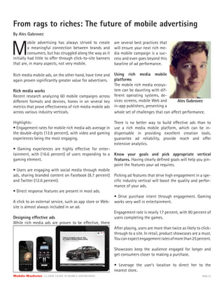 Mobile Marketer CLASSIC GUIDE TO MOBILE ADVERTISING PAGE 27
From rags to riches: The future of mobile advertising
By Ales Gabrovec
M
obile advertising has always strived to create
a meaningful connection between brands and
consumers, but has struggled along the way as it
Rich media mobile ads, on the other hand, have time and
again proven significantly greater value for advertisers.
Rich media works
Recent research analyzing 60 mobile campaigns across
different formats and devices, hones in on several key
metrics that prove effectiveness of rich media mobile ads
across various industry verticals.
Highlights:
• Engagement rates for mobile rich media ads average in
the double-digits (12.8 percent), with video and gaming
experiences being the most engaging.
• Gaming experiences are highly effective for enter-
tainment, with (16.6 percent) of users responding to a
gaming element.
• Users are engaging with social media through mobile
ads, sharing branded content on Facebook (8.7 percent)
and Twitter (12.6 percent).
• Direct response features are present in most ads.
A click to an external service, such as app store or Web-
site is almost always included in an ad.
Designing effective ads
While rich media ads are proven to be effective, there
initially had little to offer through click-to-site banners
that are, in many aspects, not very mobile.
are several best practices that
will ensure your next rich me-
dia mobile campaign is a suc-
cess and even goes beyond this
baseline of ad performance.
Using rich media mobile
platforms
The mobile rich media ecosys-
tem can be daunting with dif-
ferent operating systems, de-
vices screens, mobile Web and
in-app publishers, presenting a
whole set of challenges that can affect performance.
There is no better way to build effective ads than to
use a rich media mobile platform, which can be in-
dispensable in providing excellent creation tools,
guarantee ad reliability, provide reach and offer
extensive analytics.
Know your goals and pick appropriate vertical
features. Having clearly defined goals will help you pin-
point the features your ad requires.
Picking ad features that drive high engagement in a spe-
cific industry vertical will boost the quality and perfor-
mance of your ads.
• Drive purchase intent through engagement. Gaming
works very well in entertainment.
Engagement rate is nearly 17 percent, with 90 percent of
users completing the games.
After playing, users are more than twice as likely to click-
through to a site. In retail, product showcases are a must.
Youcanexpectengagementratesofmorethan25percent.
Showcases keep the audience engaged for longer and
get consumers closer to making a purchase.
• Leverage the user’s location to direct her to the
nearest store.
Ales Gabrovec
 