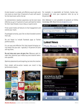 A store locator is a simple, yet effective way to get users
into stores as more than 10 percent of users will search
for the local store within the ad.
In entertainment, location awareness can be even more
effective as up to 15 percent of users will look for tickets
for their local theater, music show, or sports event.
• Use social media ad features to fuel engagement and
extend your reach.
If packaged correctly, users like to share branded content
from ads.
Do not forget to include Facebook page or Twitter
profile buttons.
It is an easy and effective first step toward bringing so-
cial media into your ads - typically 3-10 percent of users
will tap them.
Do not stop once your ad goes live. Measure, gain in-
sight then optimize your media buy and creative when-
ever possible.
Optimize placements and targeting, but also the creative.
Even simple call-to-action tweaks can result in big
performance boosts.
For example, in expandable ad formats, having tap-
to-expand can raise your expansion rates by up to
50 percent.
Ales Gabrovec is vice president of products at Celtra,
Cambridge, MA. Reach him at ales@celtra.com.
Mobile Marketer CLASSIC GUIDE TO MOBILE ADVERTISING PAGE 28
 