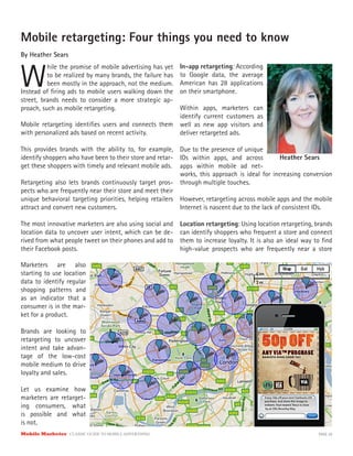 Mobile Marketer CLASSIC GUIDE TO MOBILE ADVERTISING PAGE 29
Mobile retargeting: Four things you need to know
By Heather Sears
W
hile the promise of mobile advertising has yet
to be realized by many brands, the failure has
been mostly in the approach, not the medium.
Mobile retargeting identifies users and connects them
with personalized ads based on recent activity.
This provides brands with the ability to, for example,
identify shoppers who have been to their store and retar-
get these shoppers with timely and relevant mobile ads.
Retargeting also lets brands continuously target pros-
pects who are frequently near their store and meet their
unique behavioral targeting priorities, helping retailers
attract and convert new customers.
The most innovative marketers are also using social and
location data to uncover user intent, which can be de-
rived from what people tweet on their phones and add to
their Facebook posts.
Instead of firing ads to mobile users walking down the
street, brands needs to consider a more strategic ap-
proach, such as mobile retargeting.
Marketers are also
starting to use location
data to identify regular
shopping patterns and
as an indicator that a
consumer is in the mar-
ket for a product.
Brands are looking to
retargeting to uncover
intent and take advan-
tage of the low-cost
mobile medium to drive
loyalty and sales.
Let us examine how
marketers are retarget-
ing consumers, what
is possible and what
is not.
In-app retargeting: According
to Google data, the average
American has 28 applications
on their smartphone.
Within apps, marketers can
identify current customers as
well as new app visitors and
deliver retargeted ads.
Due to the presence of unique
IDs within apps, and across
apps within mobile ad net-
works, this approach is ideal for increasing conversion
through multiple touches.
However, retargeting across mobile apps and the mobile
Internet is nascent due to the lack of consistent IDs.
Location retargeting: Using location retargeting, brands
can identify shoppers who frequent a store and connect
them to increase loyalty. It is also an ideal way to find
high-value prospects who are frequently near a store
Heather Sears
 