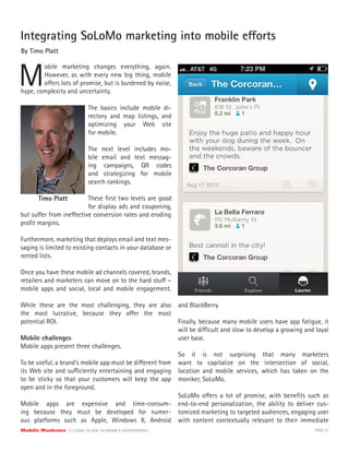 Mobile Marketer CLASSIC GUIDE TO MOBILE ADVERTISING PAGE 33
Integrating SoLoMo marketing into mobile efforts
By Timo Platt
The basics include mobile di-
rectory and map listings, and
optimizing your Web site
for mobile.
The next level includes mo-
bile email and text messag-
ing campaigns, QR codes
and strategizing for mobile
search rankings.
These first two levels are good
for display ads and couponing,
M
obile marketing changes everything, again.
However, as with every new big thing, mobile
offers lots of promise, but is burdened by noise,
hype, complexity and uncertainty.
but suffer from ineffective conversion rates and eroding
profit margins.
Furthermore, marketing that deploys email and text mes-
saging is limited to existing contacts in your database or
rented lists.
Once you have these mobile ad channels covered, brands,
retailers and marketers can move on to the hard stuff –
mobile apps and social, local and mobile engagement.
While these are the most challenging, they are also
the most lucrative, because they offer the most
potential ROI.
Mobile challenges
Mobile apps present three challenges.
To be useful, a brand’s mobile app must be different from
its Web site and sufficiently entertaining and engaging
to be sticky so that your customers will keep the app
open and in the foreground.
Mobile apps are expensive and time-consum-
ing because they must be developed for numer-
ous platforms such as Apple, Windows 8, Android
Timo Platt
and BlackBerry.
Finally, because many mobile users have app fatigue, it
will be difficult and slow to develop a growing and loyal
user base.
So it is not surprising that many marketers
want to capitalize on the intersection of social,
location and mobile services, which has taken on the
moniker, SoLoMo.
SoLoMo offers a lot of promise, with benefits such as
end-to-end personalization, the ability to deliver cus-
tomized marketing to targeted audiences, engaging user
with content contextually relevant to their immediate
 