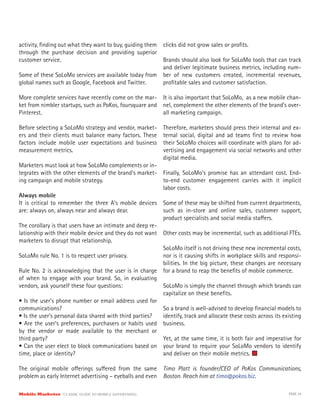 activity, finding out what they want to buy, guiding them
through the purchase decision and providing superior
customer service.
Some of these SoLoMo services are available today from
global names such as Google, Facebook and Twitter.
More complete services have recently come on the mar-
ket from nimbler startups, such as PoKos, foursquare and
Pinterest.
Before selecting a SoLoMo strategy and vendor, market-
ers and their clients must balance many factors. These
factors include mobile user expectations and business
measurement metrics.
Marketers must look at how SoLoMo complements or in-
tegrates with the other elements of the brand’s market-
ing campaign and mobile strategy.
Always mobile
It is critical to remember the three A’s mobile devices
are: always on, always near and always dear.
The corollary is that users have an intimate and deep re-
lationship with their mobile device and they do not want
marketers to disrupt that relationship.
SoLoMo rule No. 1 is to respect user privacy.
Rule No. 2 is acknowledging that the user is in charge
of when to engage with your brand. So, in evaluating
vendors, ask yourself these four questions:
• Is the user’s phone number or email address used for
communications?
• Is the user’s personal data shared with third parties?
• Are the user’s preferences, purchasers or habits used
by the vendor or made available to the merchant or
third party?
• Can the user elect to block communications based on
time, place or identity?
The original mobile offerings suffered from the same
problem as early Internet advertising – eyeballs and even
clicks did not grow sales or profits.
Brands should also look for SoLoMo tools that can track
and deliver legitimate business metrics, including num-
ber of new customers created, incremental revenues,
profitable sales and customer satisfaction.
It is also important that SoLoMo, as a new mobile chan-
nel, complement the other elements of the brand’s over-
all marketing campaign.
Therefore, marketers should press their internal and ex-
ternal social, digital and ad teams first to review how
their SoLoMo choices will coordinate with plans for ad-
vertising and engagement via social networks and other
digital media.
Finally, SoLoMo’s promise has an attendant cost. End-
to-end customer engagement carries with it implicit
labor costs.
Some of these may be shifted from current departments,
such as in-store and online sales, customer support,
product specialists and social media staffers.
Other costs may be incremental, such as additional FTEs.
SoLoMo itself is not driving these new incremental costs,
nor is it causing shifts in workplace skills and responsi-
bilities. In the big picture, these changes are necessary
for a brand to reap the benefits of mobile commerce.
SoLoMo is simply the channel through which brands can
capitalize on these benefits.
So a brand is well-advised to develop financial models to
identify, track and allocate these costs across its existing
business.
Yet, at the same time, it is both fair and imperative for
your brand to require your SoLoMo vendors to identify
and deliver on their mobile metrics.
Timo Platt is founder/CEO of PoKos Communications,
Boston. Reach him at timo@pokos.biz.
Mobile Marketer CLASSIC GUIDE TO MOBILE ADVERTISING PAGE 34
 