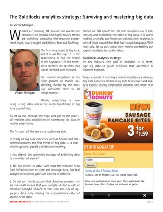 Mobile Marketer CLASSIC GUIDE TO MOBILE ADVERTISING PAGE 35
The Goldilocks analytics strategy: Surviving and mastering big data
By Victor Milligan
W
orlds are colliding. OK, maybe not worlds, but
certainly two massive and highly touted trends
are colliding, producing the requisite excite-
The first megatrend is big data,
and it is all the rage. It is the
opportunity to find the needle
in the haystack. It is the meth-
od to identify the patterns that
signal the best path forward.
The second megatrend is the
hyper-growth of mobile ad-
vertising, fueled by the mas-
sive consumer shift to all
things mobile.
Mobile advertising is now
ment, hype, overwrought predictions, fear and loathing.
living in big data and is the likely beneficiary of big
data capabilities.
So let us cut through the hype and get to the practi-
cal realities and possibilities of harnessing big data in
mobile advertising.
The first part of the story is a cautionary tale.
In nearly all big data industries such as finance and tele-
communications, the first effect of big data is to over-
whelm systems, people and decision-making.
It has altered the optimistic strategy of exploiting data
to a moderated view of:
1. Do not drown in data, such that the recourse is to
fund infrastructure to store and manage data, but real
analytic or business gains are limited or deferred.
2. Do not surf the data, such that choosing samples that
are too small means that your samples distort results or
minimize analytic impact, or that you can rely on ag-
gregate data only, missing the extraordinary value of
atomic-level data.
Before we talk about the role that analytics has in har-
nessing and exploiting the value of big data, it is worth
making a simple, but important observation: analytics is
one of those capabilities that has its own language. With
that said, let us talk about how mobile advertising can
exploit analytics to create value.
Goldilocks analytics strategy
In any industry, the goal of analytics is to lever-
age big data to guide decisions that accelerate or
improve business.
In our example of running a mobile advertising exchange,
big data analytics means being able to discover and ana-
lyze rapidly scaling impression volumes and more than
Victor Milligan
 