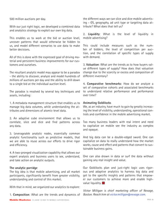 Mobile Marketer CLASSIC GUIDE TO MOBILE ADVERTISING PAGE 36
500 million auctions per day.
With our just right logic, we developed a combined data
and analytics strategy to exploit our own big data.
This enables us to work at the bid or auction level,
uncover patterns that would otherwise be hidden to
us, and model different scenarios to use data to make
better decisions.
All of this is done with the expressed goal of driving ma-
terial and persistent business improvements for our cus-
tomers and ourselves.
The resultant analytic model may appear to be a paradox
- the ability to discover, analyze and model hundreds of
millions of auctions per day and the ability to drill down
to a single bid at the individual auction level.
The paradox is resolved by several key techniques and
assets, including:
1. A metadata management structure that enables us to
manage big data volumes, while understanding the at-
tributes and dimensions of atomic-level data.
2. An adaptive cube environment that allows us to
correlate, slice and dice and find patterns across
any data.
3. Leverageable analytic nodes, essentially common
analytic functionality such as predictive models, that
we are able to reuse across our efforts to drive rigor
and efficiency.
4. A two-pronged visualization capability that allows our
expert analysts and business users to see, understand,
and take action on analytic outputs.
The analytic porridge
The big idea is that mobile advertising, and all market
participants, significantly benefit from greater visibility,
understanding and control of this market.
With that in mind, we organized our analytics to explore:
1. Composition: What are the trends and dynamics of
the different ways we can slice and dice mobile advertis-
ing - OS, geography, ad unit type or targeting data at-
tribute? What does that tell us?
2. Liquidity: What is the level of liquidity in
mobile advertising?
This could include measures such as the num-
ber of bidders, the level of competition per auc-
tion, and the correlation of specific types of supply
with demand.
3. Valuation: What are the trends as to how buyers val-
ue different types of supply? How does that valuation
change due to the scarcity or excess and composition of
different inventory?
4. Comparative benchmarks: How do we analyze a
set of comparative cohorts and associated benchmarks
to understand relative performance and performance
over time?
Animating Goldilocks
We, as an industry, have much to gain by greatly increas-
ing the level of visibility, understanding, operational con-
trols and confidence in the mobile advertising market.
Too many business leaders with real intent and need
to capitalize on mobile see the industry as complex
and opaque.
And big data can be a double-edged sword. One can
capitalize on data to really understand how the market
works, cause and effect and patterns that convert to sus-
tainable business gains.
One can also drown in data or surf the data without
gaining any real insight and value.
Our Goldilocks plan and just-right logic uses rigor-
ous and adaptive analytics to harness big data and
get to the specific insights and patterns that empow-
er our customers to achieve more and enable high-
value liquidity.
Victor Milligan is chief marketing officer of Nexage,
Boston. Reach him at victor.milligan@nexage.com.
 