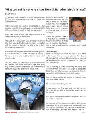 Mobile Marketer CLASSIC GUIDE TO MOBILE ADVERTISING PAGE 37
What can mobile marketers learn from digital advertising’s failures?
By Jeff Arbour
I
f you are a marketer looking at mobile, social and digi-
tal as three separate silos, it is time to change your
point-of-view.
Today’s consumers are a walking digital portal but that
does not mean they completely care or understand the
differences between mobile or Web-based products.
If the experience is poor, they may go elsewhere, or
worst-case scenario, leave for good.
That said, if we do our jobs well, taking care to ensure
that their social and mobile experiences are holistic but
different enough to maximize the value of the medium,
there is a huge opportunity.
But where there is opportunity, there are also huge chal-
lenges ahead and it should be noted here that there is
far less room for error in mobile and social than in other
digital media.
Take, for example, the fact that there are 1 billion people
on Facebook, three times the reach of Super Bowl every
day, but the 30-second spots during the Super Bowl still
sell out every year for $3.8 million dollars each.
Mobile is encountering a lot
of the similar issues. The audi-
ence is there, but the ad dol-
lars are not. According to tech
queen Mary Meeker, mobile
holds 10 percent of a consum-
ers’ time but only 1 percent of
the spend.
Similar to Facebook, there is
a huge built-in audience, but
brands are still trying to find a
way to maximize the effective-
ness of their ad and marketing campaigns across social
and mobile.
Teachable past
We have already experienced the first wave of $100
million-plus mobile ad company exits with Third Screen
Media, Enpocket, AdMob and Quattro all being acquired
by Web giants that are still trying to see the return on
their investments.
This is shocking to some, considering that social and
mobile both now offer scaling and targeting capabilities
better than any other medium and consumers are indi-
cating their willingness to interact with brands.
Look at the astonishing 87 percent of Facebook users
who have “Liked” a brand.
So what seems to be the problem?
If you look at the first wave and early days of the
Web, you will see a lot of similarities to what we are
facing now.
How do we properly measure brand awareness and how
do we define success?
Furthermore, will the lessons learned from Web banner
advertising help us build smarter and more effective me-
dia targeting campaigns? And, perhaps most important,
how do we engage consumers after they click the ad?
Jeff Arbour
 