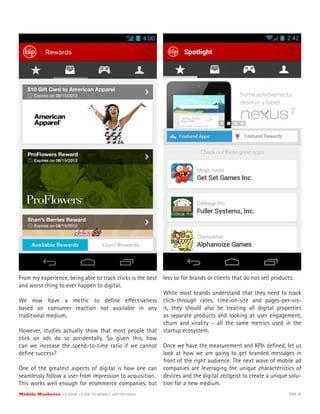 Mobile Marketer CLASSIC GUIDE TO MOBILE ADVERTISING PAGE 38
From my experience, being able to track clicks is the best
and worst thing to ever happen to digital.
We now have a metric to define effectiveness
based on consumer reaction not available in any
traditional medium.
However, studies actually show that most people that
click on ads do so accidentally. So given this, how
can we increase the spend-to-time ratio if we cannot
define success?
One of the greatest aspects of digital is how one can
seamlessly follow a user from impression to acquisition.
This works well enough for ecommerce companies, but
less so for brands or clients that do not sell products.
While most brands understand that they need to track
click-through rates, time-on-site and pages-per-vis-
it, they should also be treating all digital properties
as separate products and looking at user engagement,
churn and virality – all the same metrics used in the
startup ecosystem.
Once we have the measurement and KPIs defined, let us
look at how we are going to get branded messages in
front of the right audience. The next wave of mobile ad
companies are leveraging the unique characteristics of
devices and the digital zeitgeist to create a unique solu-
tion for a new medium.
 