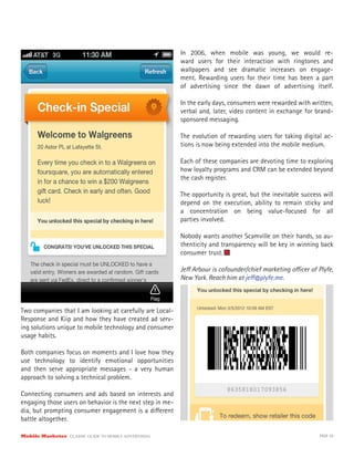Two companies that I am looking at carefully are Local-
Response and Kiip and how they have created ad serv-
ing solutions unique to mobile technology and consumer
usage habits.
Both companies focus on moments and I love how they
use technology to identify emotional opportunities
and then serve appropriate messages - a very human
approach to solving a technical problem.
Connecting consumers and ads based on interests and
engaging those users on behavior is the next step in me-
dia, but prompting consumer engagement is a different
battle altogether.
In 2006, when mobile was young, we would re-
ward users for their interaction with ringtones and
wallpapers and see dramatic increases on engage-
ment. Rewarding users for their time has been a part
of advertising since the dawn of advertising itself.
In the early days, consumers were rewarded with written,
verbal and, later, video content in exchange for brand-
sponsored messaging.
The evolution of rewarding users for taking digital ac-
tions is now being extended into the mobile medium.
Each of these companies are devoting time to exploring
how loyalty programs and CRM can be extended beyond
the cash register.
The opportunity is great, but the inevitable success will
depend on the execution, ability to remain sticky and
a concentration on being value-focused for all
parties involved.
Nobody wants another Scamville on their hands, so au-
thenticity and transparency will be key in winning back
consumer trust.
Jeff Arbour is cofounder/chief marketing officer of Plyfe,
New York. Reach him at jeff@plyfe.me.
Mobile Marketer CLASSIC GUIDE TO MOBILE ADVERTISING PAGE 39
 