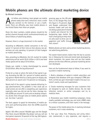 Mobile Marketer CLASSIC GUIDE TO MOBILE ADVERTISING PAGE 40
Mobile phones are the ultimate direct marketing device
By Michael Levinsohn
A
t 6 billion and climbing, more people use mobile
phones today than own a television, have a credit
card, connect to the Internet, or use a tooth-
Given the sheer numbers, mobile phones should be the
perfect channel through which multinational brands can
direct billions of advertising dollars.
However, there is a huge disconnect in the market.
According to eMarketer, mobile consumers in the U.S.,
spend 11.7 percent of their time on their phones, but ad-
vertisers are only spending 1.6 percent of their budgets
on mobile advertising.
Also, according to eMarketer, the U.S. market for mobile
advertising will be worth $2.61 billion in 2012 and total
media spend will be about $116 billion.
Simply put, mobile is being shortchanged by around
$16.8 billion. Why the big disconnect?
Firstly let us look at where the bulk of that spend is go-
ing. According the IAB, 34.1 percent of mobile advertis-
ing spend in North America is being spent on display ads,
48.3 percent on search and 17.6 percent on messaging.
Nearly half of the spend is going towards delivering in-
app advertisements. The problem is that small ads on
small screens do not offer a compelling user experience,
especially when you did not ask for them. Average mo-
bile eCPMs are around 75 cents and on desktop comput-
ers, $3.50. Click-through-rates on mobile phone adverts
are less than 1 percent.
The facts appear to speak for themselves. If mobile ad-
verts were performing better, then the eCPMs would be
far higher.
Apple’s iOS offers around 700,000 apps and the Google
Play Store around 600,000. Dig deeper and you will see
that games represent 70 percent of the top 200 highest-
grossing apps on the iOS plat-
form. In the Google Play store,
this figure is 75 percent. Apple
and Google understand their
business model well and they
are doing a great job of creating
a market and channel for the
burgeoning apps market. But
how is that going to help retail-
ers who want to drive user en-
gagement and traffic through
their stores?
brush. There are officially, now more mobile phones in
the United States than there are people.
Mobile phones are best used as direct marketing devices,
not advertising platforms.
The sooner brand owners realize that the key to success
lies in following the tried and tested tools developed by
direct marketers, the sooner they will see that mobile
phones are the most effective, personal marketing device
ever developed.
Here are the fundamental steps to follow, if you want to
succeed in mobile marketing.
1. Build a database of opted-in mobile subscribers and
integrate that database with your company’s CRM plat-
form, so that you gain meaningful insights into your cus-
tomer’s wants, needs and expectations.
2. Create marketing messages for your customers that
are designed to work on mobile devices. Do not take
television content or online campaigns and try to
mobilize them.
3. Personalize your mobile marketing campaigns. Using
readily available technology, you can send a MMS video
to a million customers, with their name in the message.
The power of the mobile phone lies in reaching individual
customers, not in mass marketing.
4. Test your ideas first. Producing and airing televi-
sion commercials is very expensive, and requires a
Michael Levinsohn
 