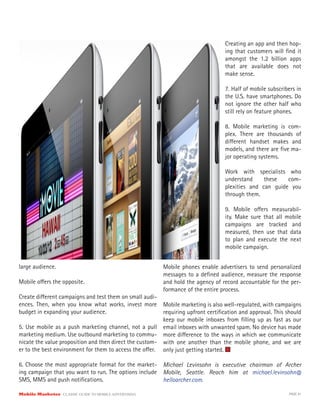 Mobile Marketer CLASSIC GUIDE TO MOBILE ADVERTISING PAGE 41
large audience.
Mobile offers the opposite.
Create different campaigns and test them on small audi-
ences. Then, when you know what works, invest more
budget in expanding your audience.
5. Use mobile as a push marketing channel, not a pull
marketing medium. Use outbound marketing to commu-
nicate the value proposition and then direct the custom-
er to the best environment for them to access the offer.
6. Choose the most appropriate format for the market-
ing campaign that you want to run. The options include
SMS, MMS and push notifications.
Creating an app and then hop-
ing that customers will find it
amongst the 1.2 billion apps
that are available does not
make sense.
7. Half of mobile subscribers in
the U.S. have smartphones. Do
not ignore the other half who
still rely on feature phones.
8. Mobile marketing is com-
plex. There are thousands of
different handset makes and
models, and there are five ma-
jor operating systems.
Work with specialists who
understand these com-
plexities and can guide you
through them.
9. Mobile offers measurabil-
ity. Make sure that all mobile
campaigns are tracked and
measured, then use that data
to plan and execute the next
mobile campaign.
Mobile phones enable advertisers to send personalized
messages to a defined audience, measure the response
and hold the agency of record accountable for the per-
formance of the entire process.
Mobile marketing is also well-regulated, with campaigns
requiring upfront certification and approval. This should
keep our mobile inboxes from filling up as fast as our
email inboxes with unwanted spam. No device has made
more difference to the ways in which we communicate
with one another than the mobile phone, and we are
only just getting started.
Michael Levinsohn is executive chairman of Archer
Mobile, Seattle. Reach him at michael.levinsohn@
helloarcher.com.
 