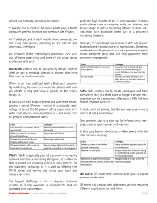 Mobile Marketer CLASSIC GUIDE TO MOBILE ADVERTISING PAGE 43
iPhones or Androids, according to Nielsen.
• Twenty-five percent of American adults own a tablet
computer, per Pew Internet and American Life Project.
• Fifty-five percent of adult mobile phone owners go on-
line using their phones, according to Pew Internet and
American Life Project.
An overview of the technologies commonly used with
out-of-home advertising and some of the value versus
challenges with each:
Bluetooth enables you to pro-actively deliver content
with an opt-in message directly to phones that have
Bluetooth set to discoverable.
When in an area outfitted with a Bluetooth (proxim-
ity marketing) transmitter, compatible phones will sim-
ply vibrate or ring and show a prompt on the screen
to opt-in.
It works with most feature phones and with most smart-
phones - except iPhones - making it a valuable tech-
nology to target the 50 percent of the population with
older style devices -non-smartphones - and more than
50 percent of smartphone users.
Wi-Fi: Wi-Fi is typically part of a proximity marketing
network and from a marketing standpoint, it is often ei-
ther a closed site enabling access to only content for
the marketing campaign or it is used by offering free
Wi-Fi access and serving ads during your login and
usage experience.
The biggest challenge is that it requires hardware
installs, so is only available in environments that are
outfitted with transmitters.
With the high number of Wi-Fi sites available in many
public places such as shopping malls and airports, the
actual usage to access marketing delivery is more lim-
ited than with Bluetooth when part of a proximity
marketing network.
However, it is advantageous because it does not require
Bluetooth and is compatible with more phones. Therefore,
combined with Bluetooth as part of a proximity network
makes complete sense and will help guarantee more
consumer engagement.
SMS: SMS enables you to create campaigns and have
consumers text to a short code to trigger a return mes-
sage that can be a promotion, offer code or URL link to a
mobile-enabled Web site.
It works with all phones, but the end user experience is
limited if not a smartphone.
One common use is to sign-up for informational mes-
sages such as sports scores and weather.
In this case banner advertising is often served with the
informational message.
QR codes: QR codes once scanned direct you to digital
content on the Web.
QR codes had a rough start with many versions requiring
different applications to read them.
 