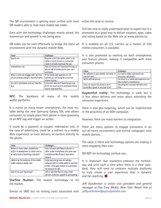 Mobile Marketer CLASSIC GUIDE TO MOBILE ADVERTISING PAGE 44
The QR environment is getting more unified with most
QR readers able to read most mobile bar codes.
Even with the technology challenges mostly solved, the
momentum and growth is not being seen.
QR codes can be used effectively to bridge the static ad
environment with the dynamic mobile Web.
NFC: The backbone of many of the mobile
wallet platforms.
It is native on many newer smartphones, the most no-
table being the new Samsung Galaxy SIII, and allows
consumers to simply place their phone in close proximity
to an NFC tag and trigger an action.
It could be a payment or coupon redemption and, in
the case of advertising, could be a redirect to a mobile
Web experience or even delivery of content directly to
the phone.
StarStar Number: The newest technology to hit
the market.
Similar to SMS but no texting costs associated with
either the send or receive.
Still too new to really understand what to expect but it is
promoted as a good way to deliver coupons, apps, video
and voting based on the Web site at www.starstar.co.
It is enabled on all U.S. carriers so a market of 250
million consumers is available.
It is also promoted as working on both smartphones
and feature phones, making it compatible with most
consumer phones.
Augmented reality: The technology is used, but it
is less about delivery and more about extending the
consumer experience.
There is also geo-targeting, which can be implemented
in the proximity of an OOH campaign.
However, there are many barriers to integration.
There are many options to engage consumers in an
out-of-home environment and extend campaigns onto
mobile devices.
The value is there and technology options are making it
more engaging than ever.
DO NOT let technology confuse you.
It is important that marketers embrace the technol-
ogy and until such a time when there is a clear stan-
dard, they will need to embrace multiple platforms
to truly create a user experience that is dynamic
and far-reaching.
Jeff Gunderman is senior vice president and general
manager at Eye Corp Media, New York. Reach him at
jeffgunderman@eyecorpmedia.com.
 