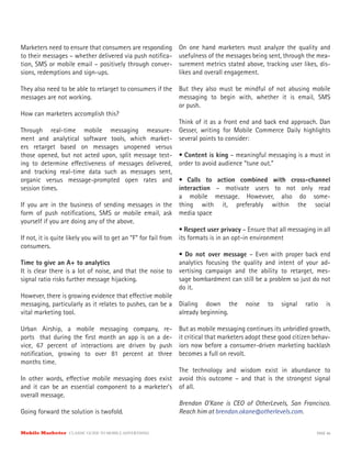 Marketers need to ensure that consumers are responding
to their messages – whether delivered via push notifica-
tion, SMS or mobile email – positively through conver-
sions, redemptions and sign-ups.
They also need to be able to retarget to consumers if the
messages are not working.
How can marketers accomplish this?
Through real-time mobile messaging measure-
ment and analytical software tools, which market-
ers retarget based on messages unopened versus
those opened, but not acted upon, split message test-
ing to determine effectiveness of messages delivered,
and tracking real-time data such as messages sent,
organic versus message-prompted open rates and
session times.
If you are in the business of sending messages in the
form of push notifications, SMS or mobile email, ask
yourself if you are doing any of the above.
If not, it is quite likely you will to get an “F” for fail from
consumers.
Time to give an A+ to analytics
It is clear there is a lot of noise, and that the noise to
signal ratio risks further message hijacking.
However, there is growing evidence that effective mobile
messaging, particularly as it relates to pushes, can be a
vital marketing tool.
Urban Airship, a mobile messaging company, re-
ports that during the first month an app is on a de-
vice, 67 percent of interactions are driven by push
notification, growing to over 81 percent at three
months time.
In other words, effective mobile messaging does exist
and it can be an essential component to a marketer’s
overall message.
Going forward the solution is twofold.
On one hand marketers must analyze the quality and
usefulness of the messages being sent, through the mea-
surement metrics stated above, tracking user likes, dis-
likes and overall engagement.
But they also must be mindful of not abusing mobile
messaging to begin with, whether it is email, SMS
or push.
Think of it as a front end and back end approach. Dan
Gesser, writing for Mobile Commerce Daily highlights
several points to consider:
• Content is king – meaningful messaging is a must in
order to avoid audience “tune out.”
• Calls to action combined with cross-channel
interaction – motivate users to not only read
a mobile message. Howevver, also do some-
thing with it, preferably within the social
media space
• Respect user privacy – Ensure that all messaging in all
its formats is in an opt-in environment
• Do not over message – Even with proper back end
analytics focusing the quality and intent of your ad-
vertising campaign and the ability to retarget, mes-
sage bombardment can still be a problem so just do not
do it.
Dialing down the noise to signal ratio is
already beginning.
But as mobile messaging continues its unbridled growth,
it critical that marketers adopt these good citizen behav-
iors now before a consumer-driven marketing backlash
becomes a full on revolt.
The technology and wisdom exist in abundance to
avoid this outcome – and that is the strongest signal
of all.
Brendan O’Kane is CEO of OtherLevels, San Francisco.
Reach him at brendan.okane@otherlevels.com.
Mobile Marketer CLASSIC GUIDE TO MOBILE ADVERTISING PAGE 46
 