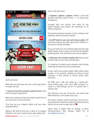 Mobile Marketer CLASSIC GUIDE TO MOBILE ADVERTISING PAGE 5
pinch-and-zoom.
While that may have been the norm a while ago, that is
no longer the case.
2. Look at it from the consumer’s point-of-view. Start
with the lowest-hanging fruit.
Where does mobile first help your target market? You do
not have to do it all from the start.
Think how you can integrate mobile with your other
marketing efforts.
Adding a QR code to print ads, in-store or on outdoor
billboard is one way to easily ensure value-added inter-
action with your brand.
3. Segment, segment, segment. Mobile is the most
personal marketing channel there is – so should your
messages be.
Leverage tools and services that easily let you
tweak messages and pinpoint the distribution to fit
different segments.
Use location-based ad networks or direct relations with
publishers rather than blind networks.
4. Use DIY tools to save cost and increase agility. DIY
tools have matured, and offer agency-free solutions re-
quiring zero coding knowledge.
If you can build your own Facebook page and work with
digital images on your camera, you can also leverage DIY
marketing tools. They should be just as easy to operate.
5. Build your own customer loyalty club. Nurture your
customer data as your most treasured asset.
It is important to capture your customer’s data through
marketing activities and in every transaction.
A local watch store quickly added 4,000 mobile phone
numbers to its customer database by asking in-store
customers if they wanted to receive special deals
and offers.
Via SMS with a URL that linked to a mobile-opti-
mized landing page, their latest SMS campaign re-
sulted in a click-through rate of 11.7 percent and 11
watches sold.
The conversion rate was 2.5 percent, and proves that
SMS marketing is still a good route to go.
The barriers between smaller businesses and the enor-
mous potential of mobile on marketing’s fastest-growing
frontier do not seem so large after all.
Carine Zeier is global head of strategy at Boost
Communications, Oslo, Norway. Reach her at
carine@boostcom.com.
 