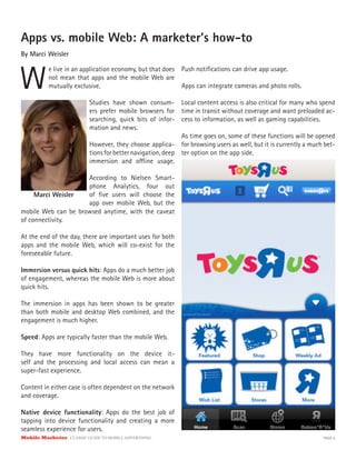 Mobile Marketer CLASSIC GUIDE TO MOBILE ADVERTISING PAGE 6
Apps vs. mobile Web: A marketer’s how-to
By Marci Weisler
W
e live in an application economy, but that does
not mean that apps and the mobile Web are
mutually exclusive.
Studies have shown consum-
ers prefer mobile browsers for
searching, quick bits of infor-
mation and news.
However, they choose applica-
tions for better navigation, deep
immersion and offline usage.
According to Nielsen Smart-
phone Analytics, four out
of five users will choose the
app over mobile Web, but the
mobile Web can be browsed anytime, with the caveat
of connectivity.
At the end of the day, there are important uses for both
apps and the mobile Web, which will co-exist for the
foreseeable future.
Immersion versus quick hits: Apps do a much better job
of engagement, whereas the mobile Web is more about
quick hits.
The immersion in apps has been shown to be greater
than both mobile and desktop Web combined, and the
engagement is much higher.
Speed: Apps are typically faster than the mobile Web.
They have more functionality on the device it-
self and the processing and local access can mean a
super-fast experience.
Content in either case is often dependent on the network
and coverage.
Native device functionality: Apps do the best job of
tapping into device functionality and creating a more
seamless experience for users.
Push notifications can drive app usage.
Apps can integrate cameras and photo rolls.
Local content access is also critical for many who spend
time in transit without coverage and want preloaded ac-
cess to information, as well as gaming capabilities.
As time goes on, some of these functions will be opened
for browsing users as well, but it is currently a much bet-
ter option on the app side.
Marci Weisler
 