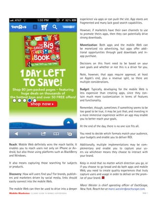 Mobile Marketer CLASSIC GUIDE TO MOBILE ADVERTISING PAGE 7
Reach: Mobile Web definitely wins the reach battle. It
enables you to reach users not only on iPhone or An-
droid, but also those using platforms such as BlackBerry
and Windows.
It also means capturing those searching for subjects
or products.
Discovery: How will users find you? For brands, publish-
ers and marketers driven by social media, links should
easily connect into the mobile Web.
The mobile Web can then be used to drive into a deeper
experience via apps or can push the site. App stores are
fragmented and many lack good search capabilities.
However, if marketers have their own channels to use
to promote theirs apps, then they can potentially drive
strong downloads.
Monetization: Both apps and the mobile Web can
be monetized via advertising, but apps offer addi-
tional opportunities through paid downloads and in-
app purchase.
Decisions on this front need to be based on your
own goals and whether or not this is a driver for you.
Note, however, that apps require approval, at least
on Apple’s end, plus a revenue split, so there are
multiple considerations.
Budget: Typically, developing for the mobile Web is
less expensive than creating apps, since they con-
tain much more customization in terms of features
and functionality.
Remember, though, sometimes if something seems to be
too good to be true, it may be just that, and investing in
a more immersive experience within an app may enable
you to better reach your goals.
At the end of the day, there is no one size fits all.
You need to decide which formats match your audience,
your budgets and enable you to deliver ROI.
Additionally, multiple implementations may be com-
plementary and enable you to capture your us-
ers via whichever means they choose to interact with
your brand.
Keep in mind that no matter which direction you go, or
if you choose to go broad and do both apps and mobile
Web, you need to create quality experiences that truly
capture users and usage in order to deliver on the prom-
ise of your brand.
Marci Weisler is chief operating officer of EachScape,
New York. Reach her at marci.weisler@eachscape.com.
 