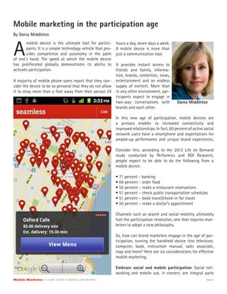 Mobile Marketer CLASSIC GUIDE TO MOBILE ADVERTISING PAGE 8
Mobile marketing in the participation age
By Daina Middleton
A
mobile device is the ultimate tool for partici-
pants. It is a simple technology vehicle that pro-
vides competence and autonomy in the palm
A majority of mobile phone users report that they con-
sider the device to be so personal that they do not allow
it to stray more than a foot away from their person 24
hours a day, seven days a week.
A mobile device is more than
just a communication tool.
It provides instant access to
friends and family, informa-
tion, brands, celebrities, news,
entertainment and an endless
supply of content. More than
in any other environment, par-
ticipants expect to engage in
two-way conversations with
brands and each other.
of one’s hand. The speed at which the mobile device
has proliferated globally demonstrates its ability to
activate participation.
In this new age of participation, mobile devices are
a primary enabler to increased connectivity and
improved relationships. In fact, 60 percent of active social
network users have a smartphone and expectations for
amped-up performance and unique brand experiences.
Consider this: according to the 2012 Life on Demand
study conducted by Performics and ROI Research,
people expect to be able to do the following from a
mobile device:
• 71 percent - banking
• 64 percent - order food
• 55 percent – make a restaurant reservations
• 51 percent – check public transportation schedules
• 51 percent – book travel/check-in for travel
• 50 percent – make a doctor’s appointment
Channels such as search and social mobility ultimately
fuel the participation revolution, one that requires mar-
keters to adopt a new philosophy.
So, how can brand marketers engage in the age of par-
ticipation, turning the handheld device into television,
computer, book, instruction manual, sales associate,
map and more? Here are six considerations for effective
mobile marketing.
Embrace social and mobile participation. Social net-
working and mobile use, in concert, are integral parts
Daina Middleton
 
