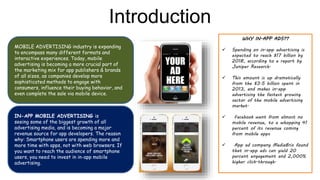 Introduction
IN-APP MOBILE ADVERTISING is
seeing some of the biggest growth of all
advertising media, and is becoming a major
revenue source for app developers. The reason
why: Smartphone users are spending more and
more time with apps, not with web browsers. If
you want to reach the audience of smartphone
users, you need to invest in in-app mobile
advertising.
MOBILE ADVERTISING industry is expanding
to encompass many different formats and
interactive experiences. Today, mobile
advertising is becoming a more crucial part of
the marketing mix for app publishers & brands
of all sizes, as companies develop more
sophisticated methods to engage with
consumers, influence their buying behavior, and
even complete the sale via mobile device.
WHY IN-APP ADS??
 Spending on in-app advertising is
expected to reach $17 billion by
2018, according to a report by
Juniper Research.
 This amount is up dramatically
from the $3.5 billion spent in
2013, and makes in-app
advertising the fastest growing
sector of the mobile advertising
market.
 Facebook went from almost no
mobile revenue, to a whopping 41
percent of its revenue coming
from mobile apps
 App ad company MediaBrix found
that in-app ads can yield 20
percent engagement and 2,000%
higher click-through.
 