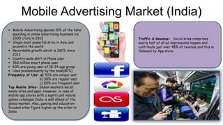 Mobile Advertising Market (India)
 Mobile Advertising spends 10% of the total
spending in online advertising business viz.
2300 crore in 2013
 Single-most powerful drive in Asia and
second in the world
 Recordable growth which is 260% since
2013
 Country-wide shift in Phone user
 360 million smart phone user
 60% are young user of 18-24 age group
 Uses predominantly by the male(80%)
Frequency of Use: a) 50% are unique user
b) 30% are regular user
c) 20% are frequent user
Top Mobile Sites: Indian markets social
media sites and apps. However, in case of
mobile app stores with a significant mobile
games catalogue India is well ahead of the
global market. Also, gaming and education-
focused sites figure higher up the order in
India
Traffic & Revenue: Social sites comprises
nearly half of all ad impressions happen and
contribute just over 48% of revenue and this is
followed by App store.
 