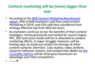 Content marketing will be (even) bigger than
ever
• According to the B2B Content Marketing Benchmarks
report, 93% of B2B marketers said they used content
marketing in 2014, and 42% said they considered their
strategy effective (up from 36% last year).
• As marketers continue to see the benefits of their content
strategies, money previously earmarked for search engine
PPC, SEO and social media will be re-allocated to content
marketing efforts. A major struggle, however, will be
finding ways to stand out amidst the throngs of other
content vying for attention. Case studies, video content,
research-intensive content, and content that abides by the
12 quality metrics will be what gives businesses an
advantage over their competitors.
• ------
 