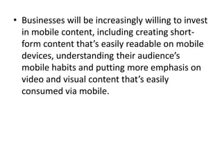 • Businesses will be increasingly willing to invest
in mobile content, including creating short-
form content that’s easily readable on mobile
devices, understanding their audience’s
mobile habits and putting more emphasis on
video and visual content that’s easily
consumed via mobile.
 