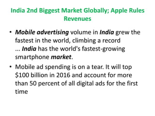 India 2nd Biggest Market Globally; Apple Rules
Revenues
• Mobile advertising volume in India grew the
fastest in the world, climbing a record
... India has the world's fastest-growing
smartphone market.
• Mobile ad spending is on a tear. It will top
$100 billion in 2016 and account for more
than 50 percent of all digital ads for the first
time
 