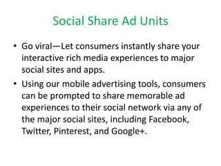 Social Share Ad Units
• Go viral—Let consumers instantly share your
interactive rich media experiences to major
social sites and apps.
• Using our mobile advertising tools, consumers
can be prompted to share memorable ad
experiences to their social network via any of
the major social sites, including Facebook,
Twitter, Pinterest, and Google+.
 