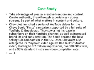 Case Study
• Take advantage of greater creative freedom and control.
Create authentic, breakthrough experiences - across
screens. Be part of what matters in content and culture.
• Chevrolet launched a series of YouTube videos for the
Chevy Sonic "Firsts" campaign, supported by a full suite of
YouTube & Google ads. They saw a net increase in
subscribers on their YouTube channel, as well as increased
brand lift and consideration. The Sonic became the best-
selling sub-compact car in the US. Later, Chevrolet also
retargeted its "Skydive" video against Red Bull"s "Stratos"
video, leading to 9.7 million impressions, over 80,000 clicks,
and a 93% standard in-stream video completion rate.
• ---
 