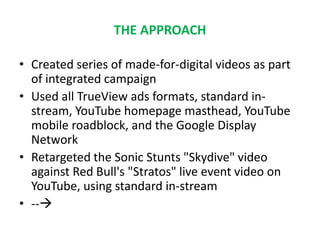 THE APPROACH
• Created series of made-for-digital videos as part
of integrated campaign
• Used all TrueView ads formats, standard in-
stream, YouTube homepage masthead, YouTube
mobile roadblock, and the Google Display
Network
• Retargeted the Sonic Stunts "Skydive" video
against Red Bull's "Stratos" live event video on
YouTube, using standard in-stream
• --
 