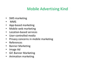 Mobile Advertising Kind
• SMS marketing
• MMS
• App-based marketing
• Mobile web marketing
• Location-based services
• User-controlled media
• Privacy concerns in mobile marketing
• References
• Banner Marketing
• Image Ad
• Gif. Banner Marketing
• Animation marketing
 