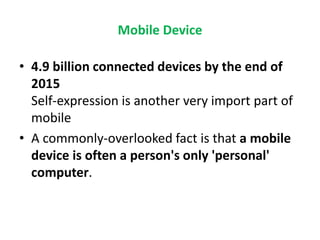 Mobile Device
• 4.9 billion connected devices by the end of
2015
Self-expression is another very import part of
mobile
• A commonly-overlooked fact is that a mobile
device is often a person's only 'personal'
computer.
 