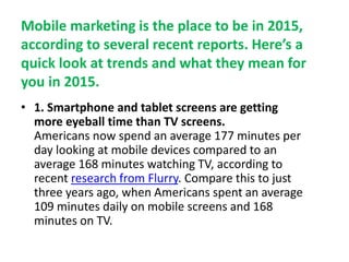 Mobile marketing is the place to be in 2015,
according to several recent reports. Here’s a
quick look at trends and what they mean for
you in 2015.
• 1. Smartphone and tablet screens are getting
more eyeball time than TV screens.
Americans now spend an average 177 minutes per
day looking at mobile devices compared to an
average 168 minutes watching TV, according to
recent research from Flurry. Compare this to just
three years ago, when Americans spent an average
109 minutes daily on mobile screens and 168
minutes on TV.
 