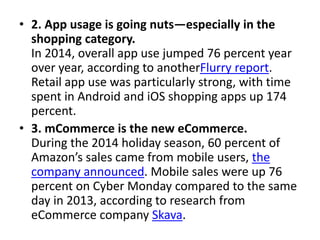 • 2. App usage is going nuts—especially in the
shopping category.
In 2014, overall app use jumped 76 percent year
over year, according to anotherFlurry report.
Retail app use was particularly strong, with time
spent in Android and iOS shopping apps up 174
percent.
• 3. mCommerce is the new eCommerce.
During the 2014 holiday season, 60 percent of
Amazon’s sales came from mobile users, the
company announced. Mobile sales were up 76
percent on Cyber Monday compared to the same
day in 2013, according to research from
eCommerce company Skava.
 