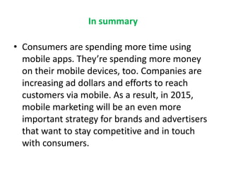 In summary
• Consumers are spending more time using
mobile apps. They’re spending more money
on their mobile devices, too. Companies are
increasing ad dollars and efforts to reach
customers via mobile. As a result, in 2015,
mobile marketing will be an even more
important strategy for brands and advertisers
that want to stay competitive and in touch
with consumers.
 