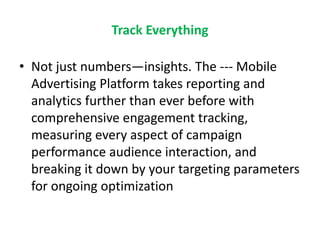 Track Everything
• Not just numbers—insights. The --- Mobile
Advertising Platform takes reporting and
analytics further than ever before with
comprehensive engagement tracking,
measuring every aspect of campaign
performance audience interaction, and
breaking it down by your targeting parameters
for ongoing optimization
 