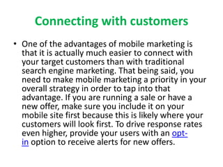 Connecting with customers
• One of the advantages of mobile marketing is
that it is actually much easier to connect with
your target customers than with traditional
search engine marketing. That being said, you
need to make mobile marketing a priority in your
overall strategy in order to tap into that
advantage. If you are running a sale or have a
new offer, make sure you include it on your
mobile site first because this is likely where your
customers will look first. To drive response rates
even higher, provide your users with an opt-
in option to receive alerts for new offers.
 