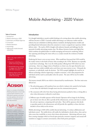 White Paper



                                       Mobile Advertising - 2020 Vision


Table of Contents                      Introduction
1: Introduction
2: Mobile advertising in 2020          Is it thought leadership or merely wishful thinking to be writing about what mobile advertising
3: Advertisers and Media Agencies      will have become in 2020? Currently mobile advertising is an embryonic market and the
4: Consumers                           industry has just embarked on defining industry standards, developing business models and
5: Mobile Operators                    providing limited information about the consumers to ensure a targeted user experience which
6: Technology                          delivers value1. The road to 2020 is fraught with unknown hazards and challenges but the
7: 2020 equals mobile directed
                                       potential of mobile advertising remains clear. The alliance between Acision and OgilvyOne,
   advertising
                                       which combines the global leaders in mobile messaging and interactive marketing, believes
                                       that capturing and sharing this vision will act as a catalyst towards the evolution of mobile
                                       advertising.
   Who is the target audience for
   this paper?                         Predicting the future is not an exact science. Who would have forecasted that VHS would be
   1. Operators embarking on a         the market winner in the battle of home video recording in the 1970s? Betamax was reputedly
      mobile advertising strategy      a much better technology. But it was the whole product offering from VHS which was more
   2. Brands/Advertisers wanting       convincing – there was a bigger choice of hardware at a lower cost, the tapes themselves were
      to engage more effectively       cheaper and more widely available and as such there were more movies to rent. Ultimately the
      with their consumers             consumers, or individuals, made the decision. The VHS example highlights the need for an
   3. Industry players who can         efficient technology solution supporting a complete ecosystem, a clear value proposition for
      help shape the future of         indivduals and the need to continually evolve the system. The same will be true for mobile
      mobile advertising
                                       advertising.

                                       The journey towards 2020 is one which is characterized by transformation. The three main areas
                                       affected are:

                                       1. The advertising agency will transform from one which is industry led, namely by the brands,
                                          to one where the individual is brought more into the communication process.
  Acision is a member of the Mobile
  Marketing Association and provides   2. The consumers will evolve from those having advertisements pushed to them, to being able to
  communication solutions to over
                                          select what information is allowed to reach them.
  300 network operators and service
  providers globally, with technical
                                       3. Different types of mobile operator will be formed. Operators will no longer be the linking
  expertise in messaging and real-
  time data extraction.
                                          pin we know now who are able to provide all the infrastructure, services and want to control
                                          the end user experience, competing with each other. There will be operators who decide
                                          to specialize purely in the infrastructure and will provide this capability to those who have
                                          decided to focus solely on the services.

  OgilvyOne is a global leader in      Mobile advertising in 2020 will be mobile directed advertising. It is about collaboration and
  interactive marketing, and has 115   individual control. The mobile device will enable the individuals to decide where, when and on
  offices in 56 countries. OgilvyOne
                                       what screen they would like to receive their chosen advertisement. Advertising will move away
  is a subsidiary of WPP, one of the
  world’s largest communications       from creating campaigns which are forced upon particular consumer categories and instead will
  services groups. OgilvyOne is a      transform to engage in constant conversations, where both parties participate.
  top 5 interactive agency based on
  aggregated revenue and has 150
  digital specialist companies.        1
                                           More information can be found in the Acision whitepaper located on our website:
                                           “Only the mobile operator can transform mobile advertising beyond its current nascent state.”   1
 