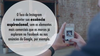 O foco do Instagram
é manter sua essência
aspiracional, sem os elementos
mais comerciais que as marcas já
exploram no Facebook ou nos
anúncios do Google, por exemplo.
   

 