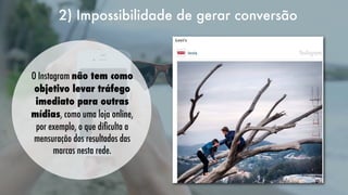 2) Impossibilidade de gerar conversão
   
O Instagram não tem como
objetivo levar tráfego
imediato para outras
mídias, como uma loja online,
por exemplo, o que diﬁculta a
mensuração dos resultados das
marcas nesta rede.

 