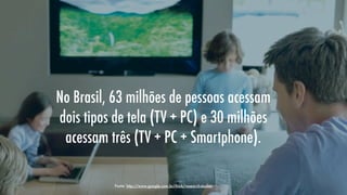 No Brasil, 63 milhões de pessoas acessam
dois tipos de tela (TV + PC) e 30 milhões
acessam três (TV + PC + Smartphone).
Fonte: http://www.google.com.br/think/research-studies

 