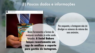3) Poucos dados e informações
   

Novas ferramentas e formas de
mensurar resultados já estão sendo
lançadas. A Social Bakers
lançou recentemente um
app de análises e suporte
para gestão do Instagram.

Por enquanto, o Instagram não irá
divulgar os números de retorno dos
seus anúncios.

 