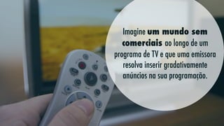 Imagine um mundo sem  
comerciais ao longo de um
programa de TV e que uma emissora
resolva inserir gradativamente
anúncios na sua programação.

 