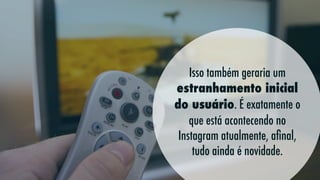 Isso também geraria um
estranhamento inicial
do usuário. É exatamente o
que está acontecendo no
Instagram atualmente, aﬁnal,
tudo ainda é novidade.

 