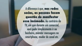 A diferença é que, nas redes
socias, as pessoas fazem
questão de manifestar
esse incômodo. Ao contrário da
TV, em que durante um comercial,
você pode simplesmente ir ao
banheiro, mandar mensagens no
smartphone, mudar de canal etc.

 