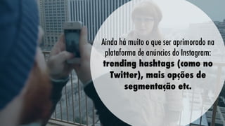 Ainda há muito o que ser aprimorado na
plataforma de anúncios do Instagram:
trending hashtags (como no
Twitter), mais opções de
segmentação etc.

 