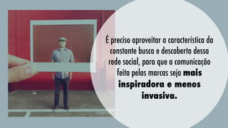 É preciso aproveitar a característica da
constante busca e descoberta dessa
rede social, para que a comunicação
feita pelas marcas seja mais
inspiradora e menos
invasiva.

 