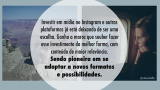 Investir em mídia no Instagram e outras
plataformas já está deixando de ser uma
escolha. Ganha a marca que souber fazer
esse investimento da melhor forma, com
conteúdo de maior relevância.
Sendo pioneira em se
adaptar a novos formatos
e possibilidades.

 