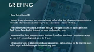BRIEFING
. Cliente: Rede de Cinemas UCI
. Problema: A rede precisa aumentar o seu número de ingressos vendidos online. O seu objetivo é gradativamente diminuir o
tamanho das bilheterias físicas e concentrar boa parte das vendas no online e nos caixas automáticos.
. Desaﬁo: Pensar numa estratégia digital, com foco em mobile, que envolva pelo menos três das seguintes plataformas:
Google, Youtube, Twitter, Facebook, Instagram, Foursquare, veículos de mídia e games.
. Provocação/públicos: Pensar em como utilizar estas plataformas de uma forma mais relevante e menos invasiva, de modo
que possa atrair o interesse do público jovem de 15 a 25 anos.
. Entrega: descrever a ideia da ação mobile (uma breve proposta e defesa) e explicar como cada uma das plataformas poderá
ajudar a atingir o resultado desejado pelo cliente a médio-longo prazo.

 